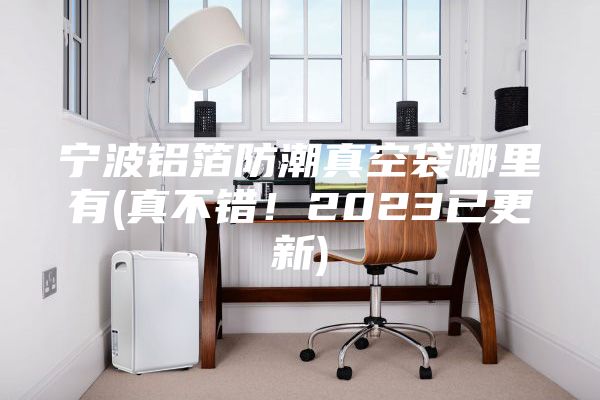 寧波鋁箔防潮真空袋哪里有(真不錯！2023已更新)