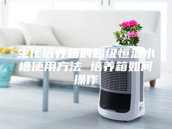 生化培養箱的超級恒溫水槽使用方法 培養箱如何操作