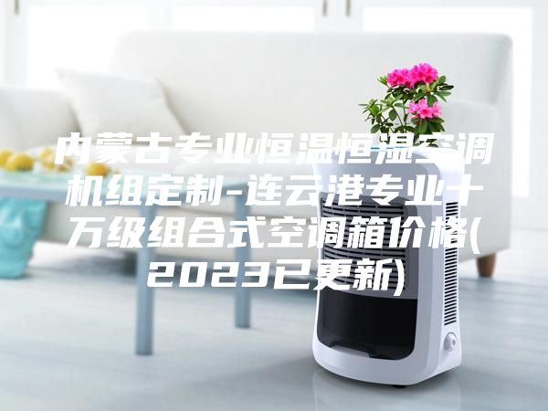內(nèi)蒙古專業(yè)恒溫恒濕空調(diào)機(jī)組定制-連云港專業(yè)十萬級組合式空調(diào)箱價(jià)格(2023已更新)