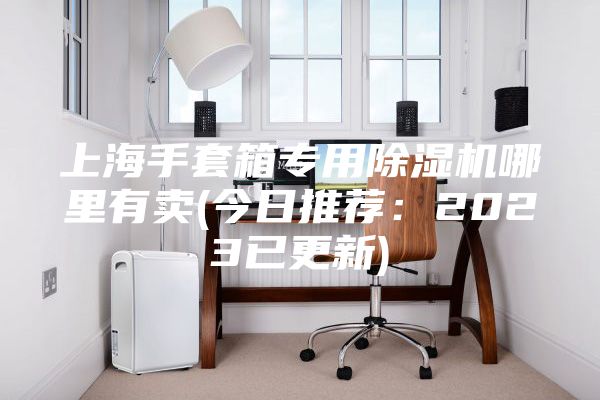 上海手套箱專用除濕機哪里有賣(今日推薦：2023已更新)