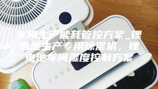 車間生產(chǎn)能耗管控方案_鋰電池生產(chǎn)專用除濕機(jī)，鋰電池車間濕度控制方案